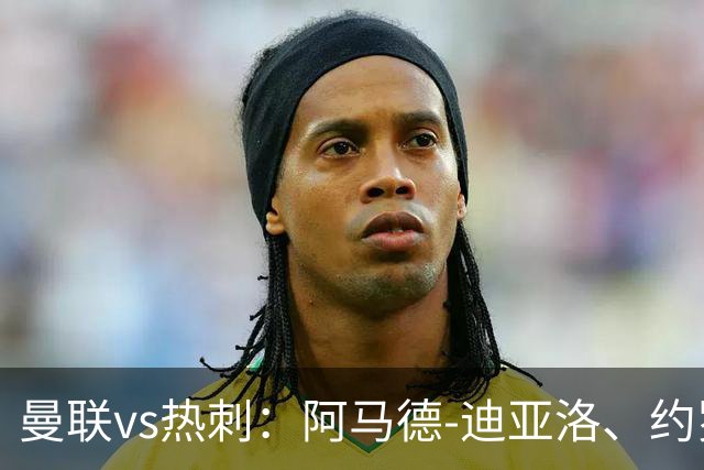 曼联vs热刺：阿马德-迪亚洛、约罗首发，索兰克、萨维奥出战